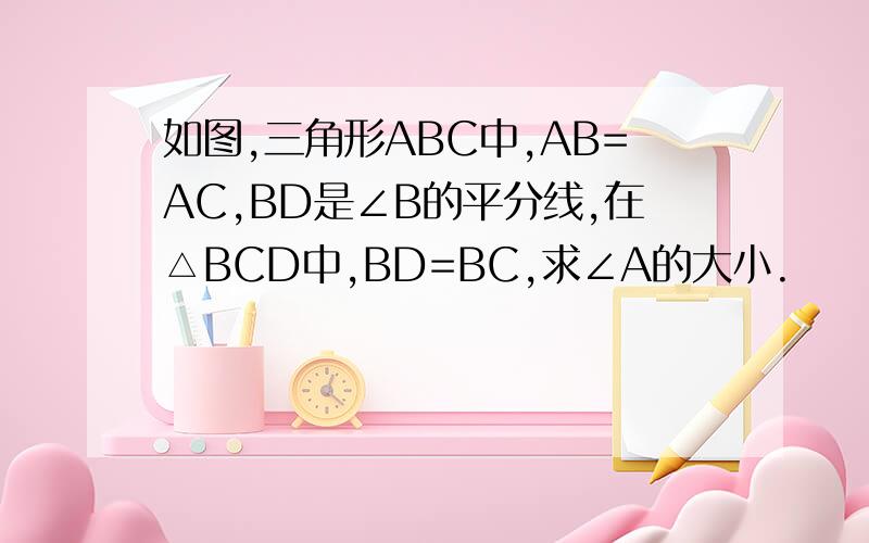 如图,三角形ABC中,AB=AC,BD是∠B的平分线,在△BCD中,BD=BC,求∠A的大小.