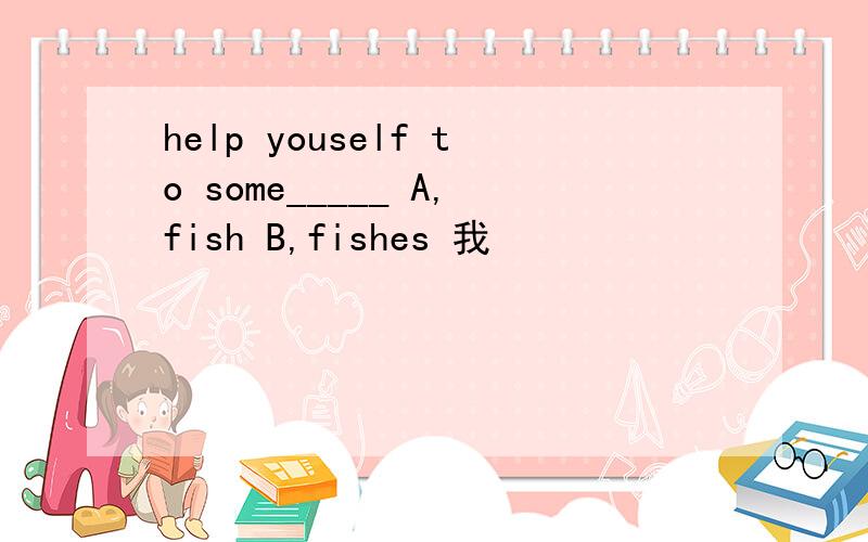help youself to some_____ A,fish B,fishes 我