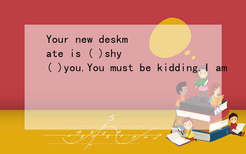 Your new deskmate is ( )shy ( )you.You must be kidding.I am