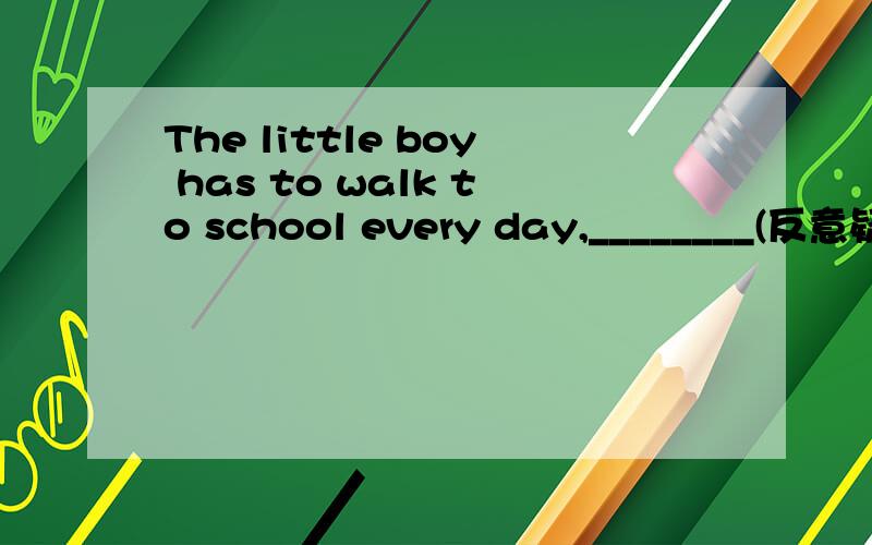 The little boy has to walk to school every day,________(反意疑问