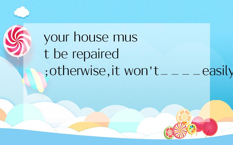 your house must be repaired ;otherwise,it won't____easily(主要