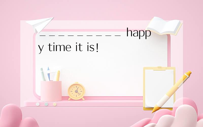_________ happy time it is!