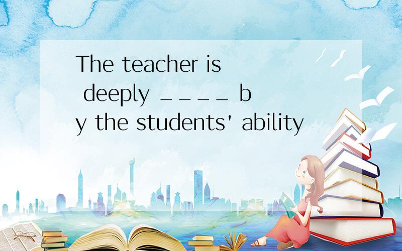 The teacher is deeply ____ by the students' ability