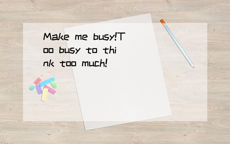 Make me busy!Too busy to think too much!