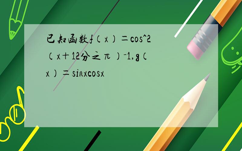 已知函数f（x）＝cos^2（x＋12分之π）－1,g（x）＝sinxcosx
