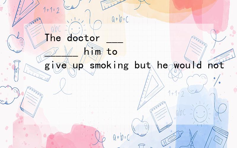 The doctor _________ him to give up smoking but he would not