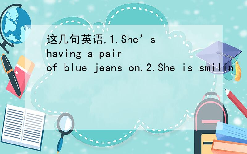 这几句英语,1.She’s having a pair of blue jeans on.2.She is smilin