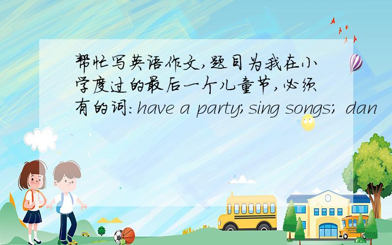 帮忙写英语作文,题目为我在小学度过的最后一个儿童节,必须有的词:have a party;sing songs; dan