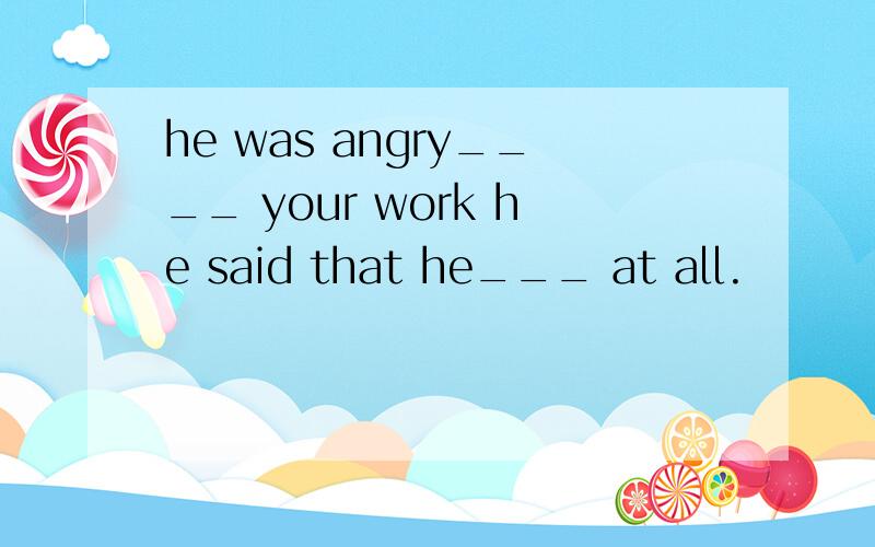he was angry____ your work he said that he___ at all.