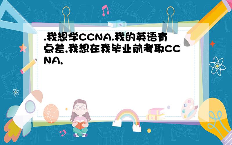 .我想学CCNA.我的英语有点差,我想在我毕业前考取CCNA,