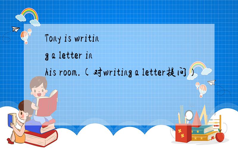 Tony is writing a letter in his room.(对writing a letter提问）