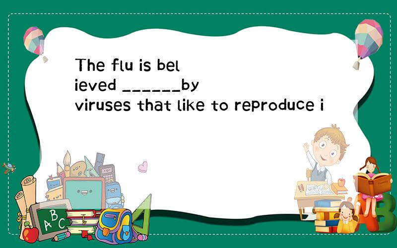 The flu is believed ______byviruses that like to reproduce i