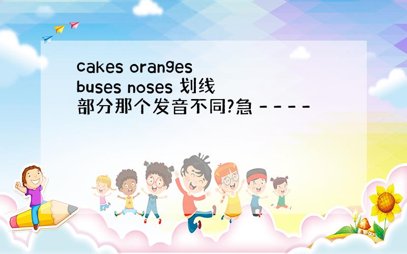cakes oranges buses noses 划线部分那个发音不同?急 - - - -