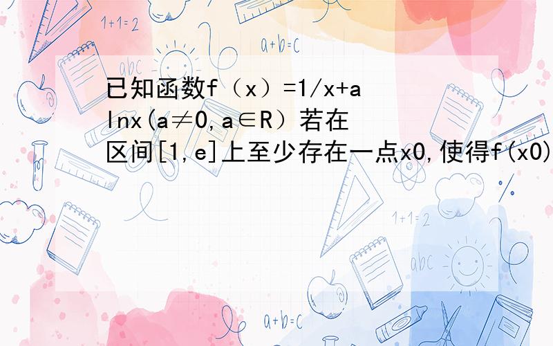已知函数f（x）=1/x+alnx(a≠0,a∈R）若在区间[1,e]上至少存在一点x0,使得f(x0)＜0成立,求实数