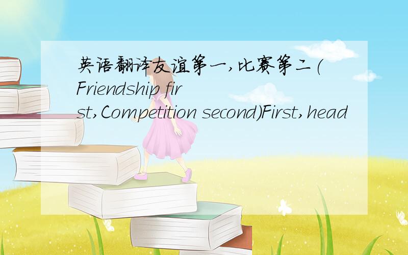 英语翻译友谊第一,比赛第二(Friendship first,Competition second)First,head