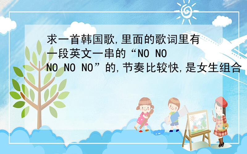 求一首韩国歌,里面的歌词里有一段英文一串的“NO NO NO NO NO”的,节奏比较快,是女生组合