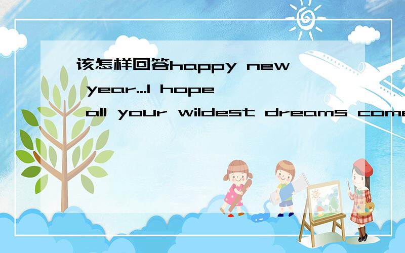该怎样回答happy new year...I hope all your wildest dreams come tr
