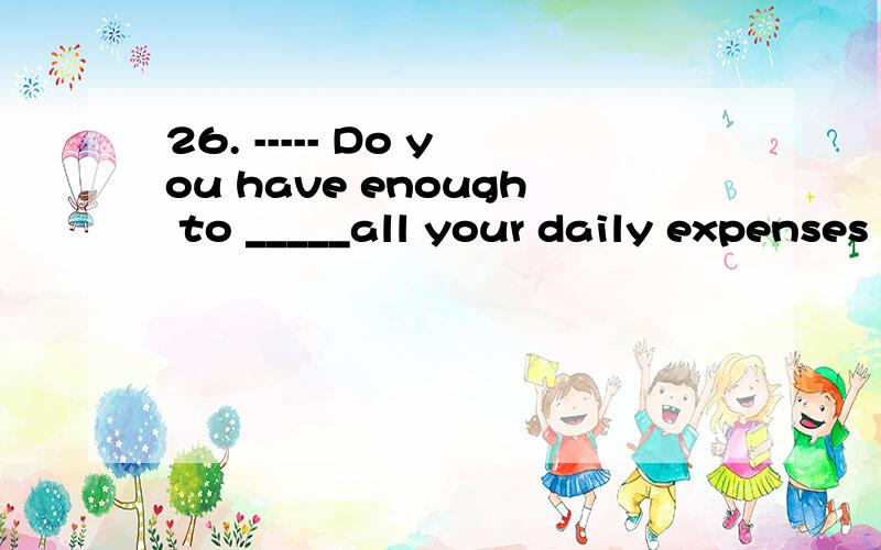 26. ----- Do you have enough to _____all your daily expenses