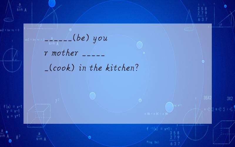 ______(be) your mother ______(cook) in the kitchen?