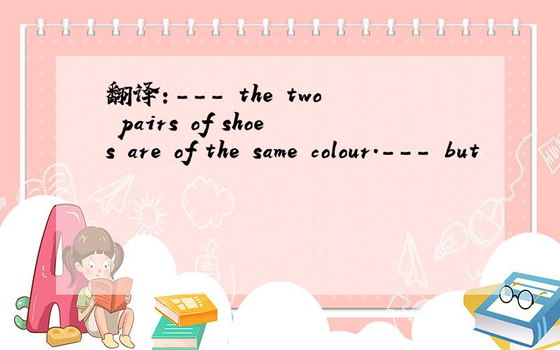 翻译：--- the two pairs of shoes are of the same colour.--- but