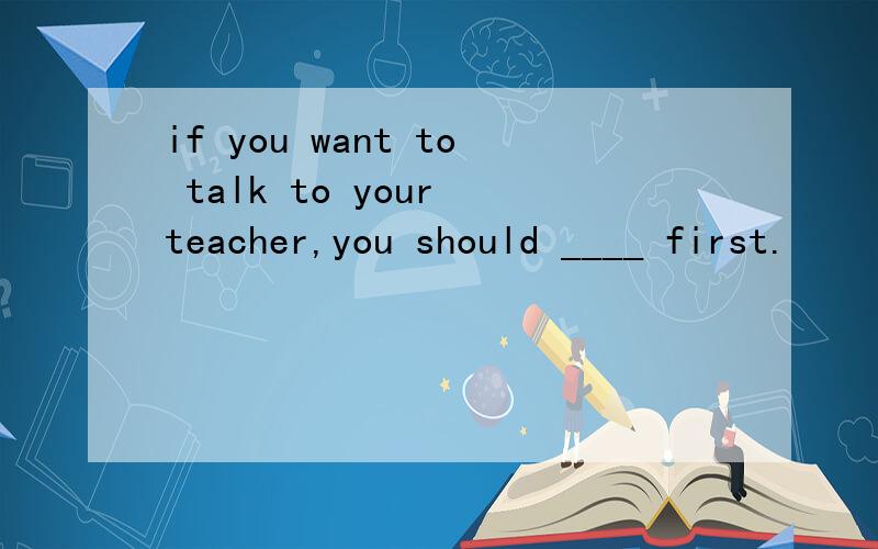 if you want to talk to your teacher,you should ____ first.