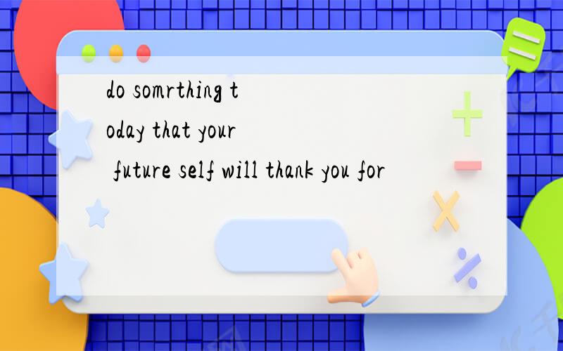 do somrthing today that your future self will thank you for