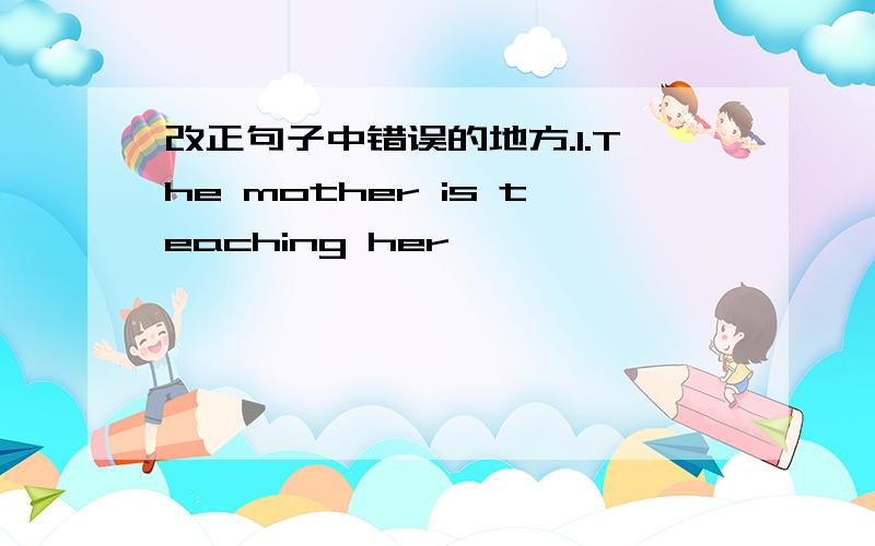 改正句子中错误的地方.1.The mother is teaching her