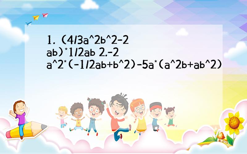 1.（4/3a^2b^2-2ab)*1/2ab 2.-2a^2*(-1/2ab+b^2)-5a*(a^2b+ab^2)