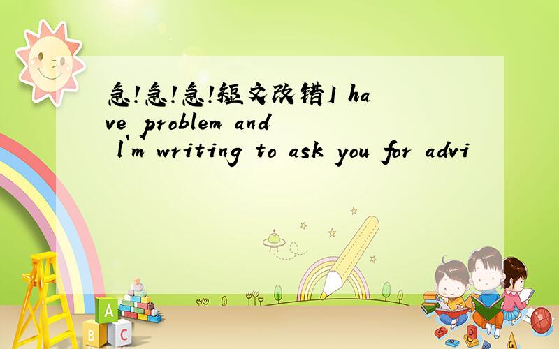 急!急!急!短文改错I have problem and l`m writing to ask you for advi