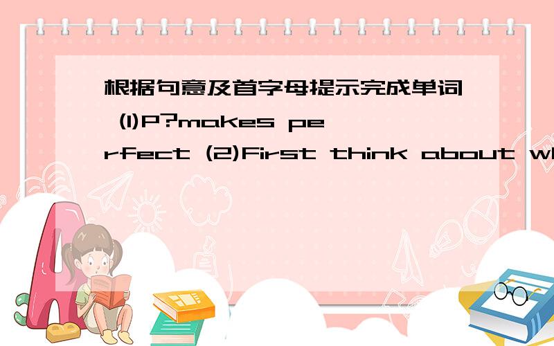 根据句意及首字母提示完成单词 (1)P?makes perfect (2)First think about what'
