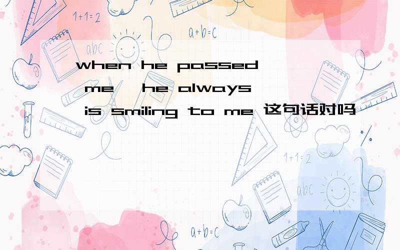 when he passed me ,he always is smiling to me 这句话对吗