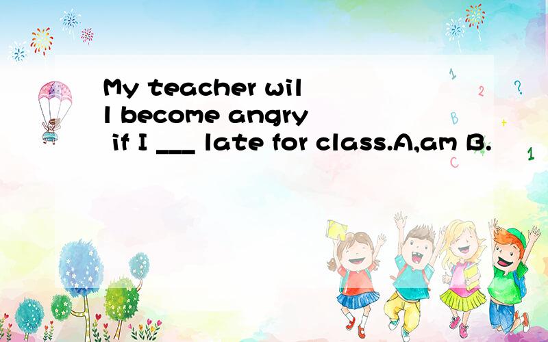 My teacher will become angry if I ___ late for class.A,am B.