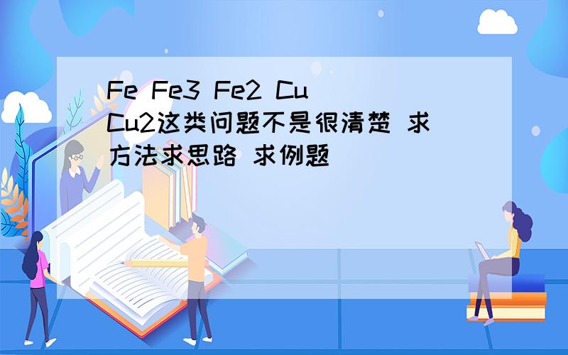 Fe Fe3 Fe2 Cu Cu2这类问题不是很清楚 求方法求思路 求例题
