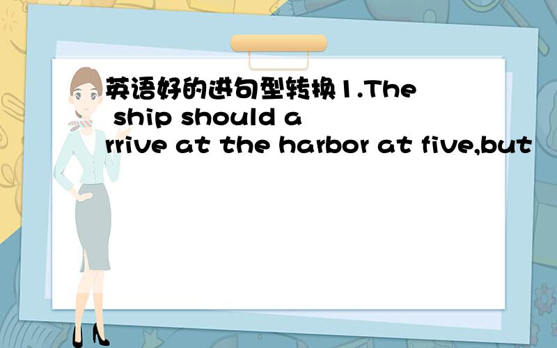 英语好的进句型转换1.The ship should arrive at the harbor at five,but