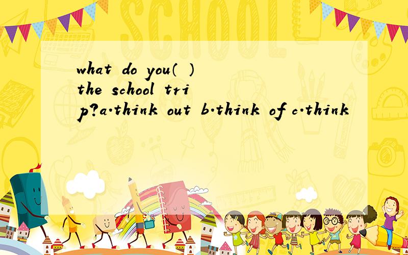 what do you（ ）the school trip?a.think out b.think of c.think