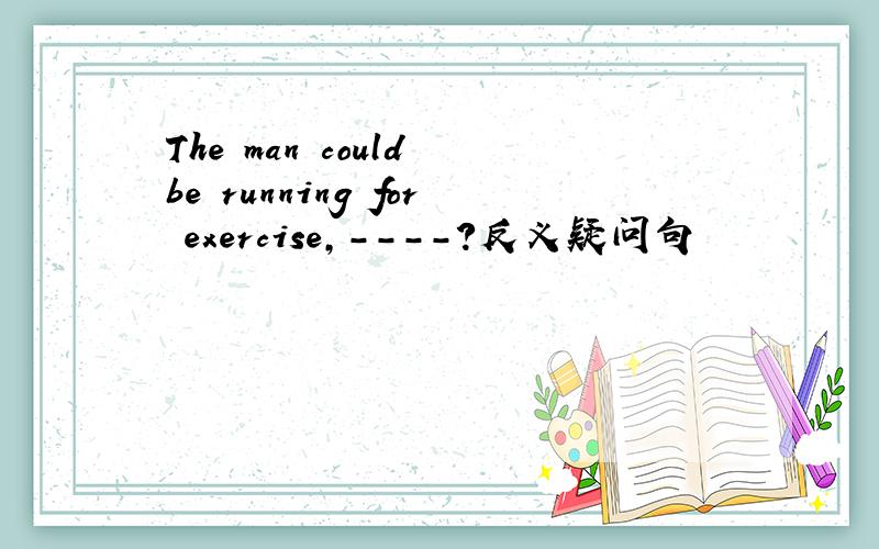 The man could be running for exercise,----?反义疑问句