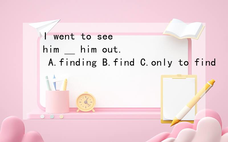 I went to see him ＿ him out. A.finding B.find C.only to find