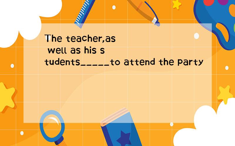 The teacher,as well as his students_____to attend the party