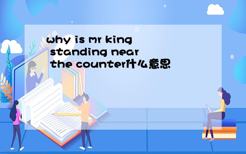 why is mr king standing near the counter什么意思