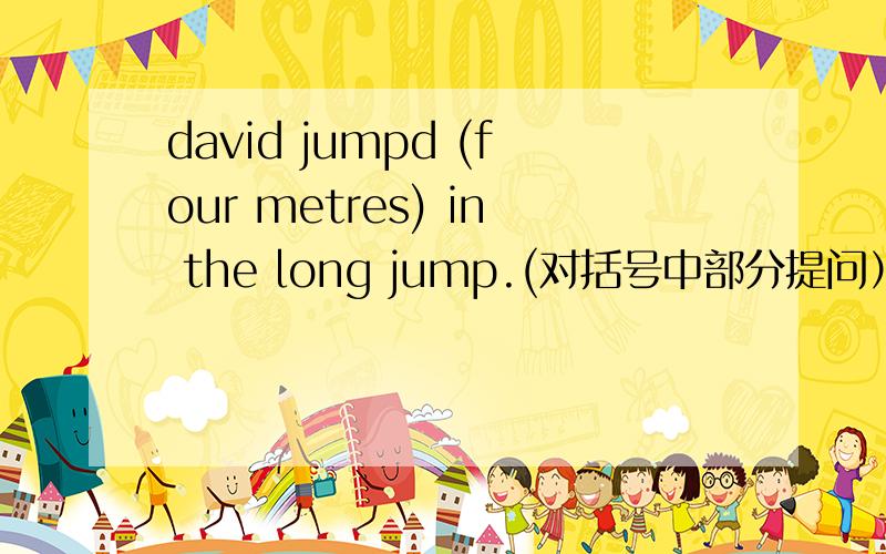 david jumpd (four metres) in the long jump.(对括号中部分提问）