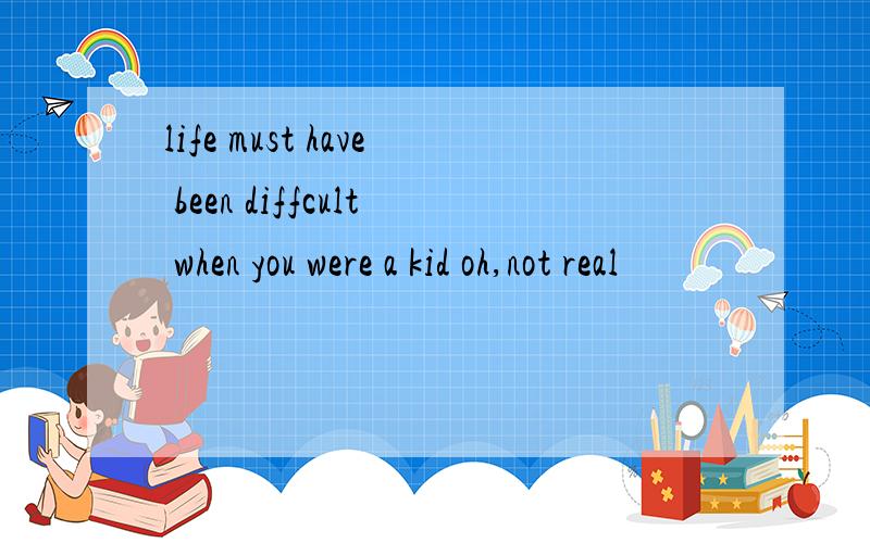 life must have been diffcult when you were a kid oh,not real