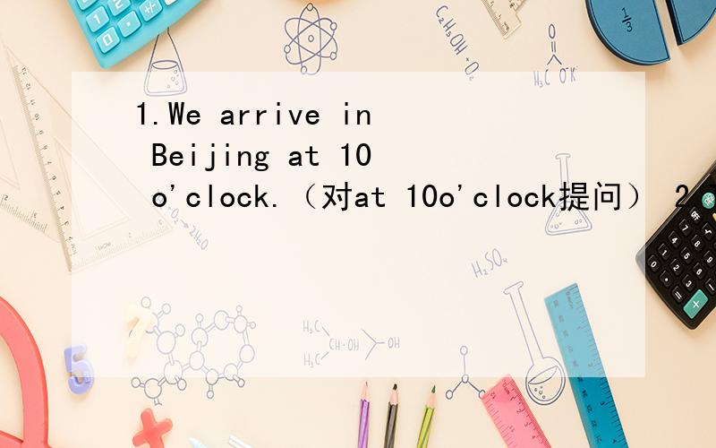 1.We arrive in Beijing at 10 o'clock.（对at 10o'clock提问） 2.Tom