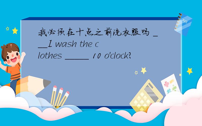 我必须在十点之前洗衣服吗 ___I wash the clothes _____ 10 o'clock?