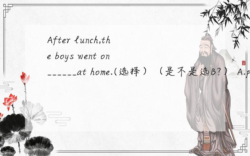 After lunch,the boys went on______at home.(选择）（是不是选B?） A.pla