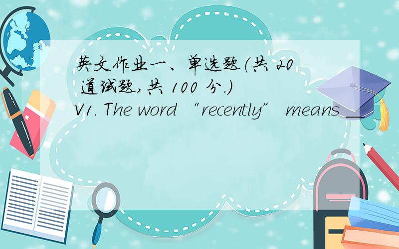 英文作业一、单选题（共 20 道试题,共 100 分.）V1. The word “recently” means __