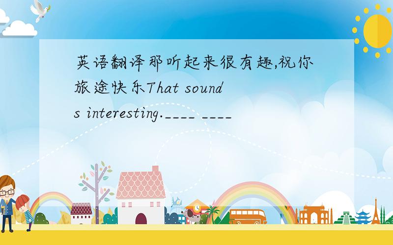 英语翻译那听起来很有趣,祝你旅途快乐That sounds interesting.____ ____