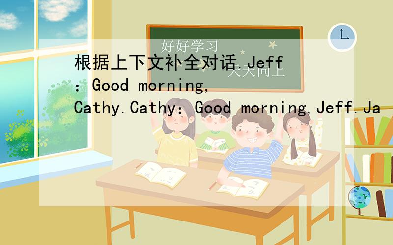 根据上下文补全对话.Jeff：Good morning,Cathy.Cathy：Good morning,Jeff.Ja