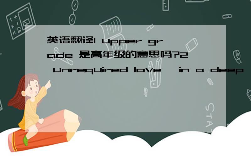 英语翻译1 upper grade 是高年级的意思吗?2 unrequired love ,in a deep