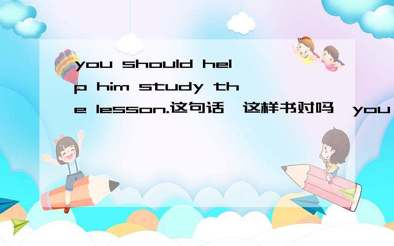you should help him study the lesson.这句话,这样书对吗,you should he