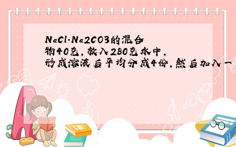 NaCl.Na2CO3的混合物40克,放入280克水中,形成溶液后平均分成4份,然后加入一定质量分数的CaCl2溶液.